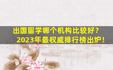 出国留学哪个机构比较好？ 2023年最权威排行榜出炉！